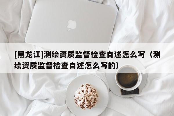 [黑龍江]測(cè)繪資質(zhì)監(jiān)督檢查自述怎么寫（測(cè)繪資質(zhì)監(jiān)督檢查自述怎么寫的）