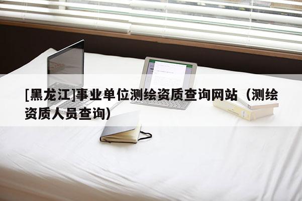 [黑龍江]事業(yè)單位測(cè)繪資質(zhì)查詢網(wǎng)站（測(cè)繪資質(zhì)人員查詢）