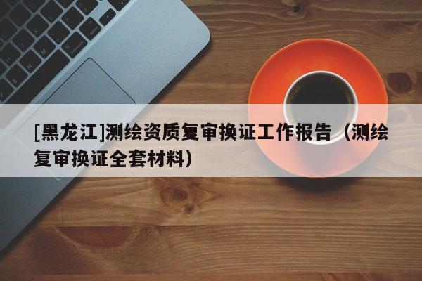 [黑龍江]測(cè)繪資質(zhì)復(fù)審換證工作報(bào)告（測(cè)繪復(fù)審換證全套材料）