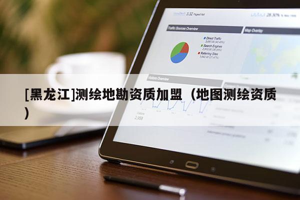 [黑龍江]測(cè)繪地勘資質(zhì)加盟（地圖測(cè)繪資質(zhì)）