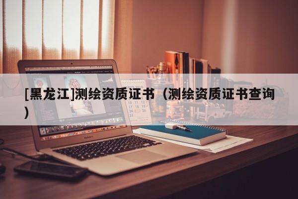 [黑龍江]測(cè)繪資質(zhì)證書（測(cè)繪資質(zhì)證書查詢）