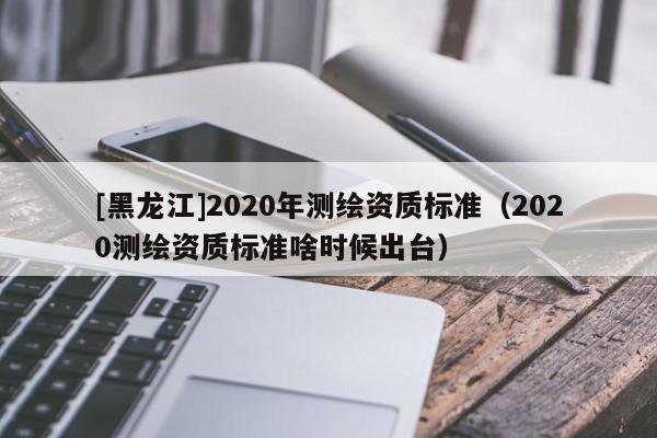[黑龍江]2020年測(cè)繪資質(zhì)標(biāo)準(zhǔn)（2020測(cè)繪資質(zhì)標(biāo)準(zhǔn)啥時(shí)候出臺(tái)）