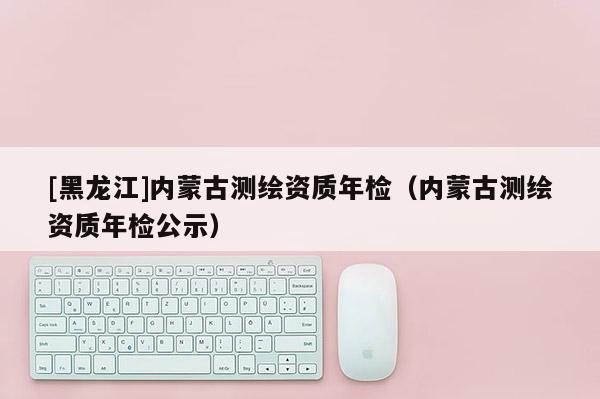 [黑龍江]內(nèi)蒙古測(cè)繪資質(zhì)年檢（內(nèi)蒙古測(cè)繪資質(zhì)年檢公示）