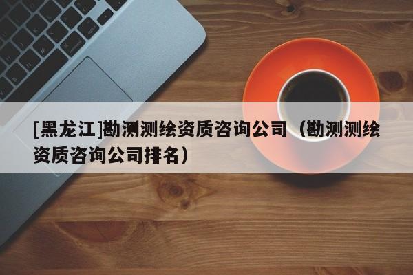 [黑龍江]勘測(cè)測(cè)繪資質(zhì)咨詢公司（勘測(cè)測(cè)繪資質(zhì)咨詢公司排名）