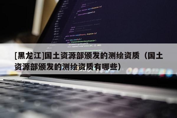 [黑龍江]國(guó)土資源部頒發(fā)的測(cè)繪資質(zhì)（國(guó)土資源部頒發(fā)的測(cè)繪資質(zhì)有哪些）