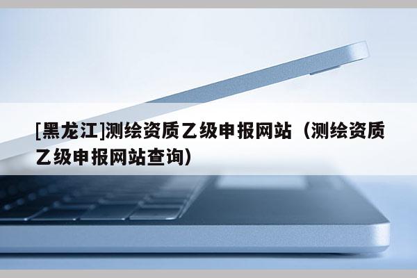 [黑龍江]測(cè)繪資質(zhì)乙級(jí)申報(bào)網(wǎng)站（測(cè)繪資質(zhì)乙級(jí)申報(bào)網(wǎng)站查詢）