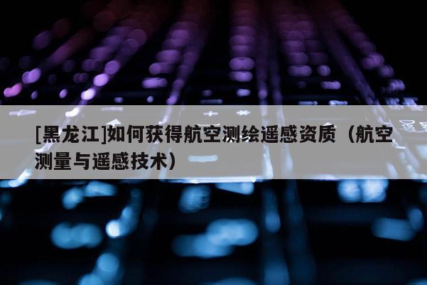 [黑龍江]如何獲得航空測繪遙感資質(zhì)（航空測量與遙感技術(shù)）