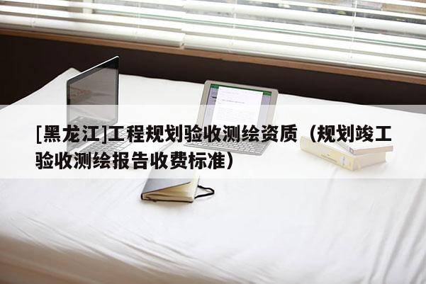 [黑龍江]工程規(guī)劃驗收測繪資質(zhì)（規(guī)劃竣工驗收測繪報告收費(fèi)標(biāo)準(zhǔn)）