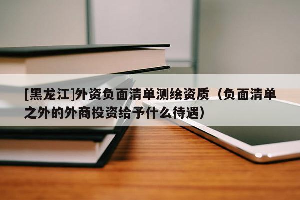 [黑龍江]外資負面清單測繪資質(zhì)（負面清單之外的外商投資給予什么待遇）