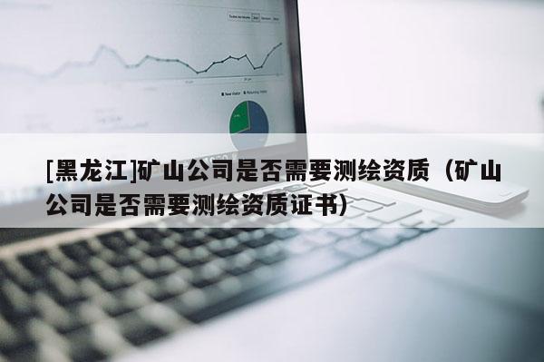 [黑龍江]礦山公司是否需要測繪資質(zhì)（礦山公司是否需要測繪資質(zhì)證書）