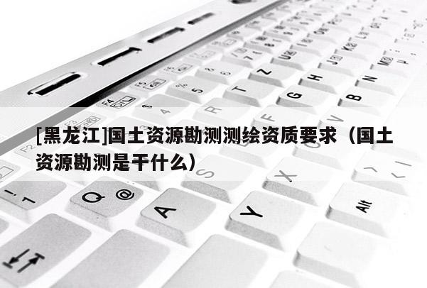 [黑龍江]國土資源勘測測繪資質(zhì)要求（國土資源勘測是干什么）