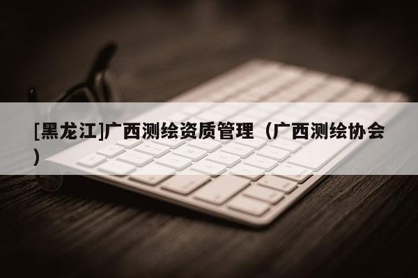 [黑龍江]廣西測繪資質(zhì)管理（廣西測繪協(xié)會）
