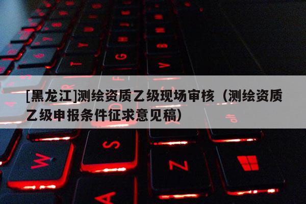 [黑龍江]測繪資質(zhì)乙級現(xiàn)場審核（測繪資質(zhì)乙級申報條件征求意見稿）