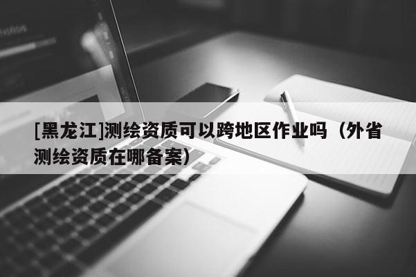 [黑龍江]測(cè)繪資質(zhì)可以跨地區(qū)作業(yè)嗎（外省測(cè)繪資質(zhì)在哪備案）