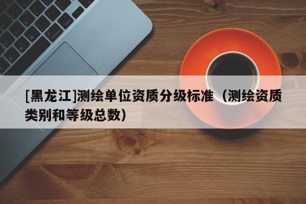 [黑龍江]測(cè)繪單位資質(zhì)分級(jí)標(biāo)準(zhǔn)（測(cè)繪資質(zhì)類別和等級(jí)總數(shù)）