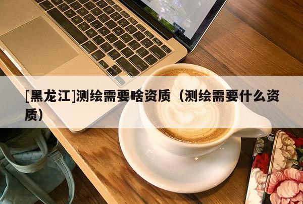 [黑龍江]測(cè)繪需要啥資質(zhì)（測(cè)繪需要什么資質(zhì)）