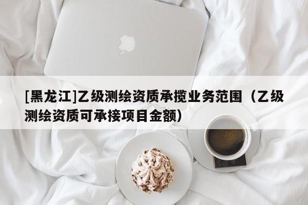 [黑龍江]乙級(jí)測(cè)繪資質(zhì)承攬業(yè)務(wù)范圍（乙級(jí)測(cè)繪資質(zhì)可承接項(xiàng)目金額）