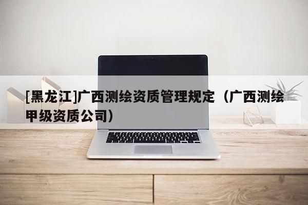 [黑龍江]廣西測繪資質(zhì)管理規(guī)定（廣西測繪甲級資質(zhì)公司）