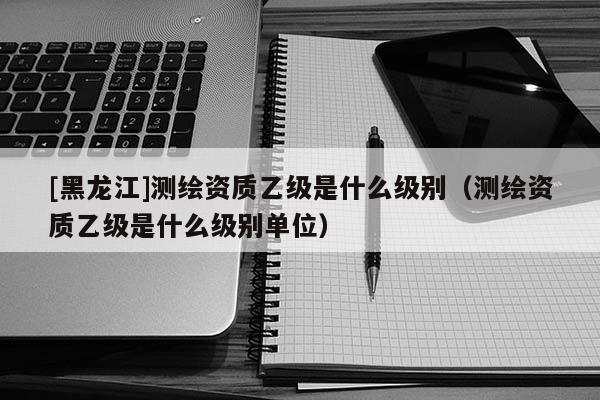 [黑龍江]測繪資質乙級是什么級別（測繪資質乙級是什么級別單位）