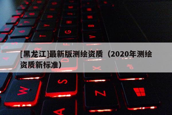 [黑龍江]最新版測繪資質（2020年測繪資質新標準）