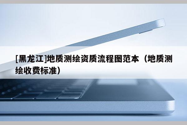 [黑龍江]地質測繪資質流程圖范本（地質測繪收費標準）