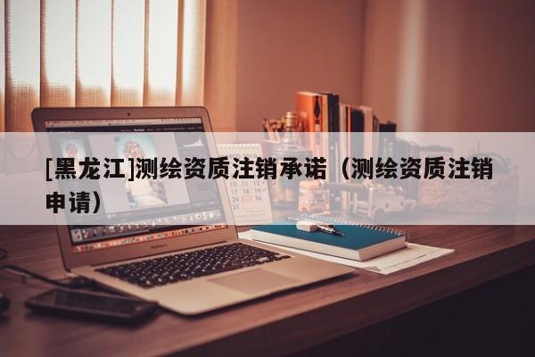 [黑龍江]測繪資質注銷承諾（測繪資質注銷申請）