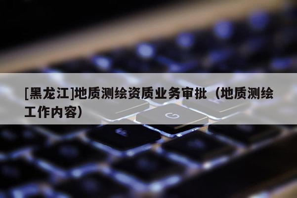 [黑龍江]地質(zhì)測繪資質(zhì)業(yè)務(wù)審批（地質(zhì)測繪工作內(nèi)容）