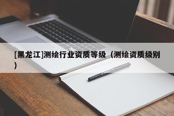 [黑龍江]測繪行業(yè)資質(zhì)等級（測繪資質(zhì)級別）