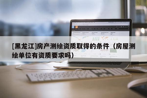 [黑龍江]房產(chǎn)測繪資質(zhì)取得的條件（房屋測繪單位有資質(zhì)要求嗎）