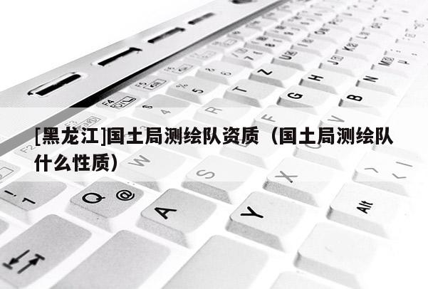 [黑龍江]國土局測繪隊資質(zhì)（國土局測繪隊什么性質(zhì)）