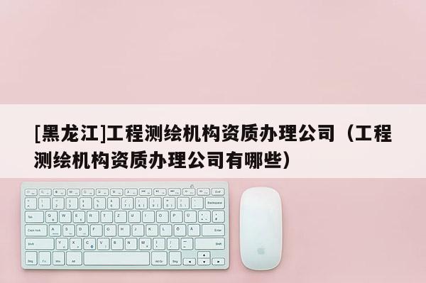 [黑龍江]工程測繪機(jī)構(gòu)資質(zhì)辦理公司（工程測繪機(jī)構(gòu)資質(zhì)辦理公司有哪些）