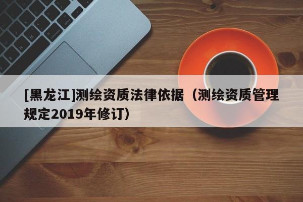 [黑龍江]測繪資質(zhì)法律依據(jù)（測繪資質(zhì)管理規(guī)定2019年修訂）