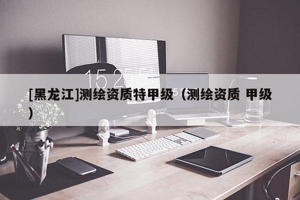 [黑龍江]測繪資質(zhì)特甲級（測繪資質(zhì) 甲級）