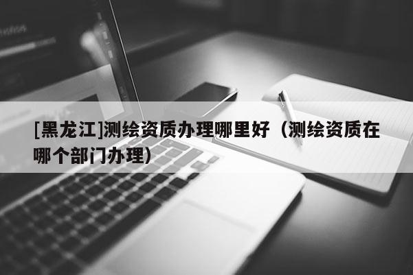 [黑龍江]測繪資質(zhì)辦理哪里好（測繪資質(zhì)在哪個(gè)部門辦理）