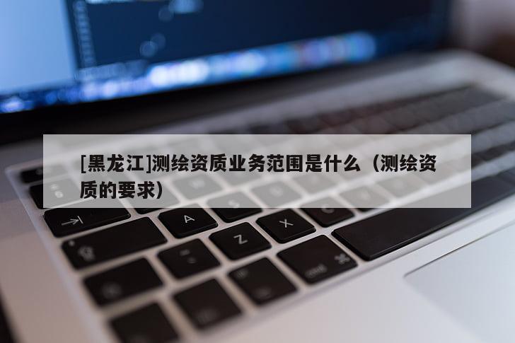 [黑龍江]測繪資質(zhì)業(yè)務(wù)范圍是什么（測繪資質(zhì)的要求）