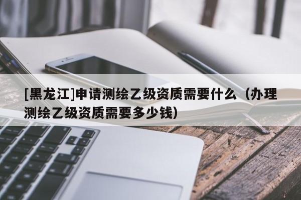 [黑龍江]申請(qǐng)測(cè)繪乙級(jí)資質(zhì)需要什么（辦理測(cè)繪乙級(jí)資質(zhì)需要多少錢）