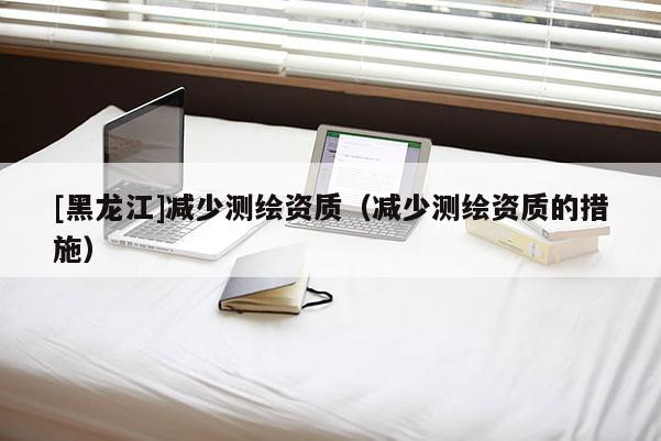 [黑龍江]減少測繪資質(zhì)（減少測繪資質(zhì)的措施）