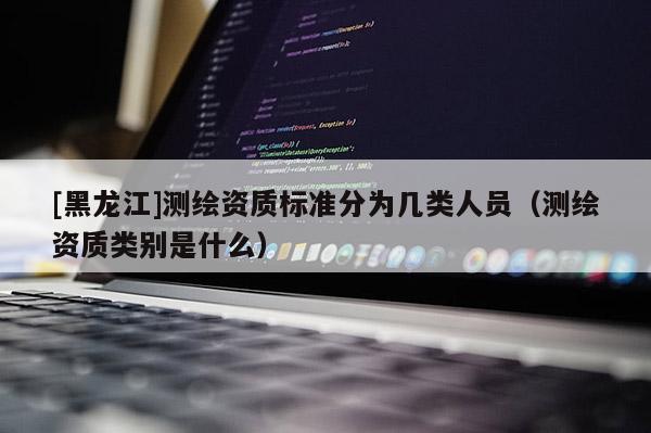 [黑龍江]測繪資質(zhì)標(biāo)準(zhǔn)分為幾類人員（測繪資質(zhì)類別是什么）
