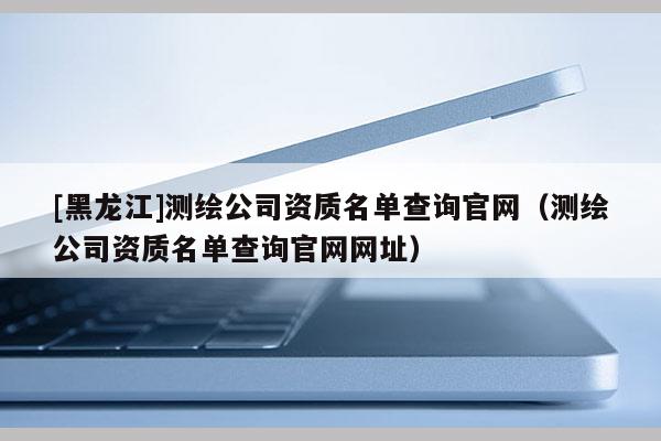 [黑龍江]測繪公司資質(zhì)名單查詢官網(wǎng)（測繪公司資質(zhì)名單查詢官網(wǎng)網(wǎng)址）