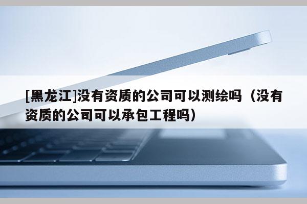 [黑龍江]沒有資質的公司可以測繪嗎（沒有資質的公司可以承包工程嗎）