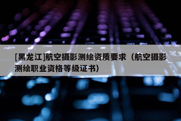 [黑龍江]航空攝影測繪資質要求（航空攝影測繪職業(yè)資格等級證書）