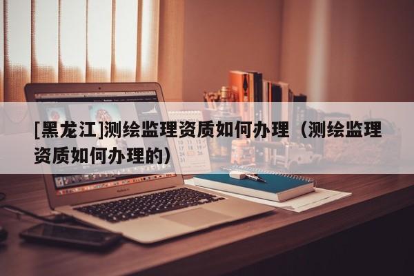 [黑龍江]測繪監(jiān)理資質(zhì)如何辦理（測繪監(jiān)理資質(zhì)如何辦理的）