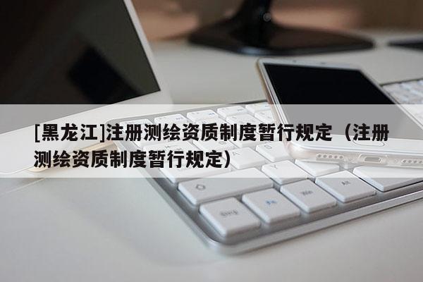 [黑龍江]注冊測繪資質(zhì)制度暫行規(guī)定（注冊測繪資質(zhì)制度暫行規(guī)定）