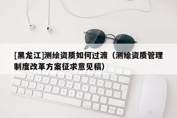 [黑龍江]測繪資質(zhì)如何過渡（測繪資質(zhì)管理制度改革方案征求意見稿）