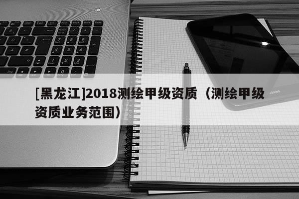 [黑龍江]2018測繪甲級資質(zhì)（測繪甲級資質(zhì)業(yè)務(wù)范圍）