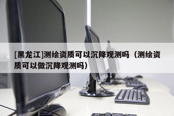 [黑龍江]測繪資質(zhì)可以沉降觀測嗎（測繪資質(zhì)可以做沉降觀測嗎）