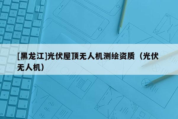 [黑龍江]光伏屋頂無(wú)人機(jī)測(cè)繪資質(zhì)（光伏 無(wú)人機(jī)）