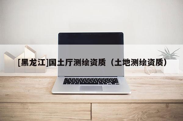 [黑龍江]國(guó)土廳測(cè)繪資質(zhì)（土地測(cè)繪資質(zhì)）