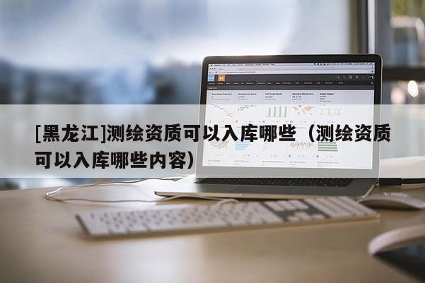 [黑龍江]測(cè)繪資質(zhì)可以入庫(kù)哪些（測(cè)繪資質(zhì)可以入庫(kù)哪些內(nèi)容）