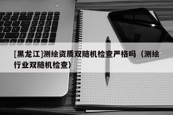 [黑龍江]測繪資質(zhì)雙隨機檢查嚴(yán)格嗎（測繪行業(yè)雙隨機檢查）
